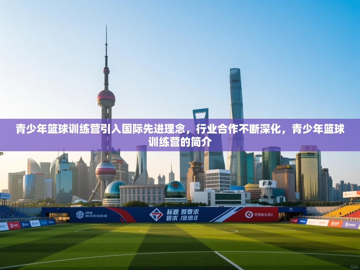 青少年篮球训练营引入国际先进理念，行业合作不断深化，青少年篮球训练营的简介  第2张